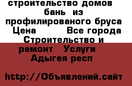 строительство домов , бань  из профилированого бруса › Цена ­ 100 - Все города Строительство и ремонт » Услуги   . Адыгея респ.